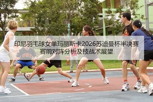 印尼羽毛球女单玛丽斯卡2026苏迪曼杯半决赛赛前对阵分析及技战术展望